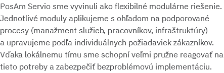 PosAm Servio sme vyvinuli ako flexibilné modulárne riešenie. Jednotlivé moduly aplikujeme s ohľadom na podporované procesy (manažment služieb, pracovníkov, infraštruktúry)  a upravujeme podľa individuálnych požiadaviek zákazníkov. Vďaka lokálnemu tímu sme schopní veľmi pružne reagovať na tieto potreby a zabezpečiť bezproblémovú implementáciu. 